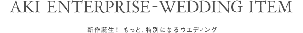 AKI ENTERPRISE - WEDDING ITEM　新作誕生！もっと、特別になるウェディング